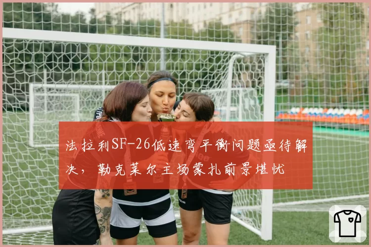 法拉利SF-26低速弯平衡问题亟待解决,勒克莱尔主场蒙扎前景堪忧