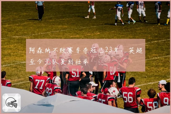 阿森纳不败赛季夺冠已23年,英超至今无队复刻壮举