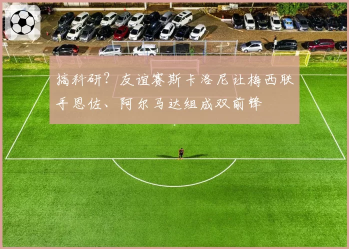 搞科研？友谊赛斯卡洛尼让梅西联手恩佐、阿尔马达组成双前锋