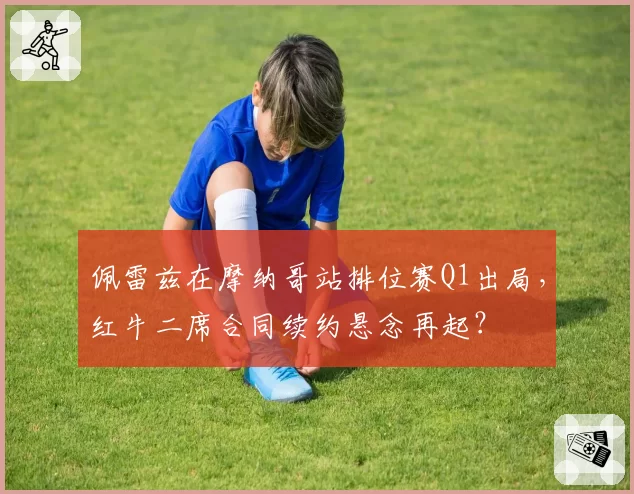 佩雷兹在摩纳哥站排位赛Q1出局,红牛二席合同续约悬念再起?
