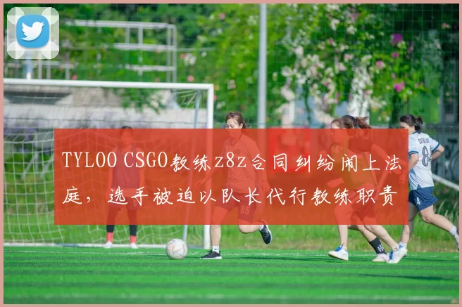 TYLOO CSGO教练z8z合同纠纷闹上法庭，选手被迫以队长代行教练职责