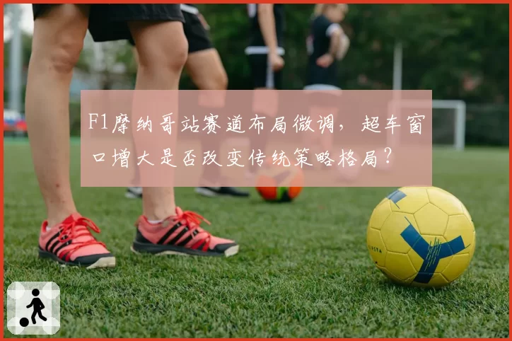 F1摩纳哥站赛道布局微调，超车窗口增大是否改变传统策略格局？