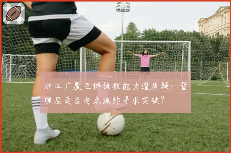浙江广厦王博执教能力遭质疑，管理层是否考虑换帅寻求突破？