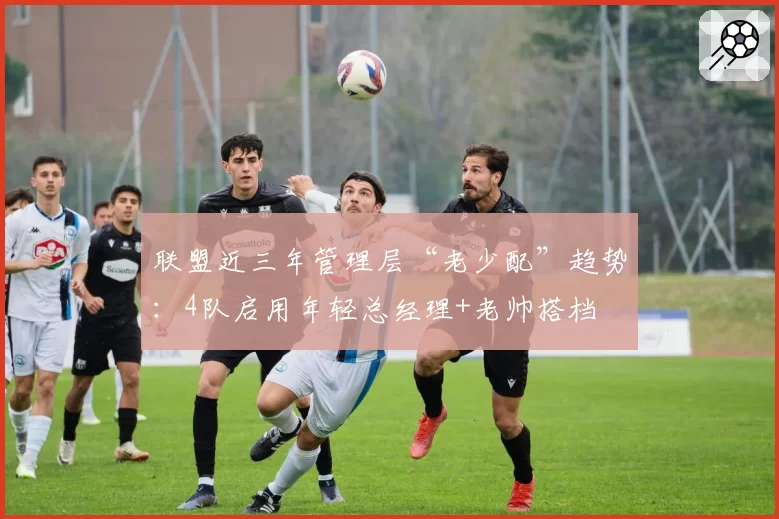 联盟近三年管理层“老少配”趋势：4队启用年轻总经理+老帅搭档