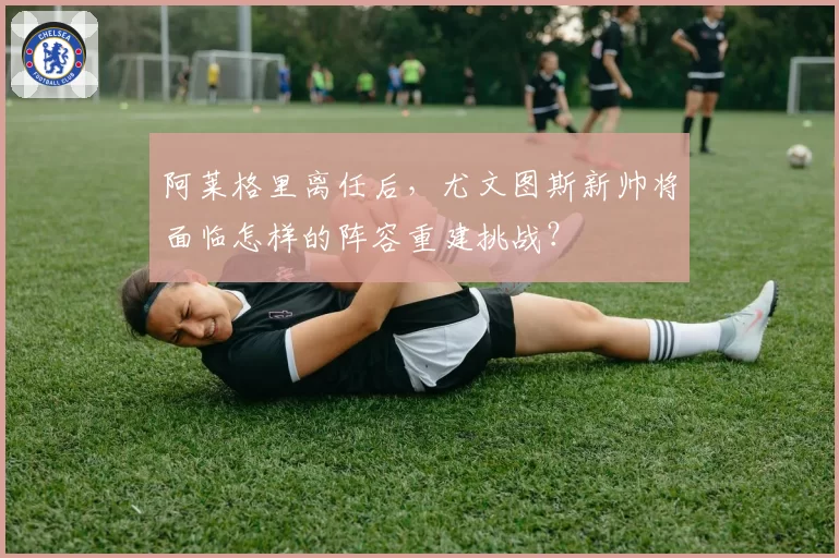阿莱格里离任后，尤文图斯新帅将面临怎样的阵容重建挑战？