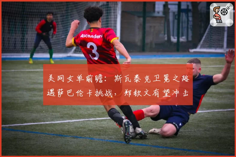 美网女单前瞻：斯瓦泰克卫冕之路遇萨巴伦卡挑战，郑钦文有望冲击八强