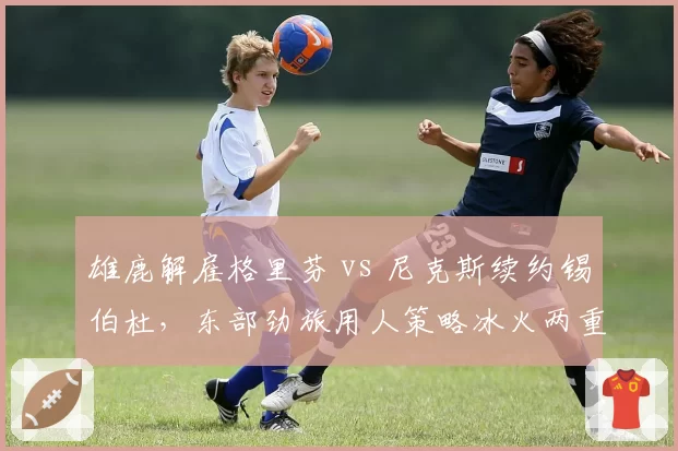 雄鹿解雇格里芬 vs 尼克斯续约锡伯杜，东部劲旅用人策略冰火两重天