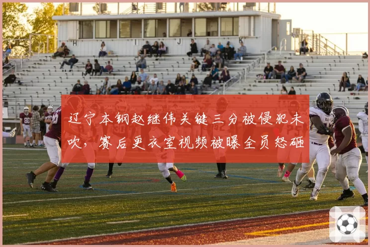 辽宁本钢赵继伟关键三分被侵犯未吹，赛后更衣室视频被曝全员怒砸战术板