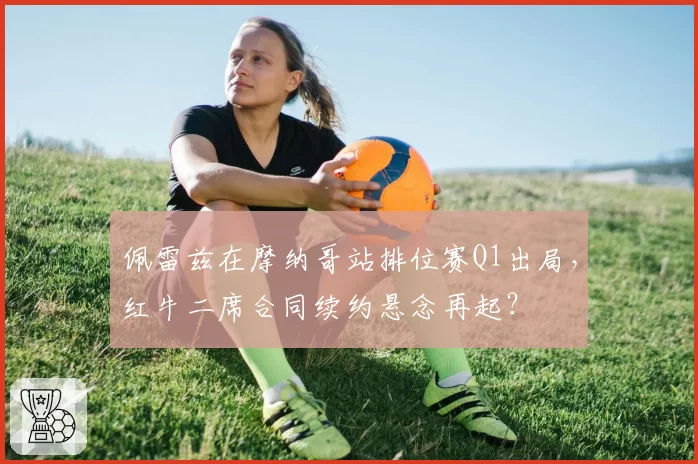 佩雷兹在摩纳哥站排位赛Q1出局,红牛二席合同续约悬念再起?