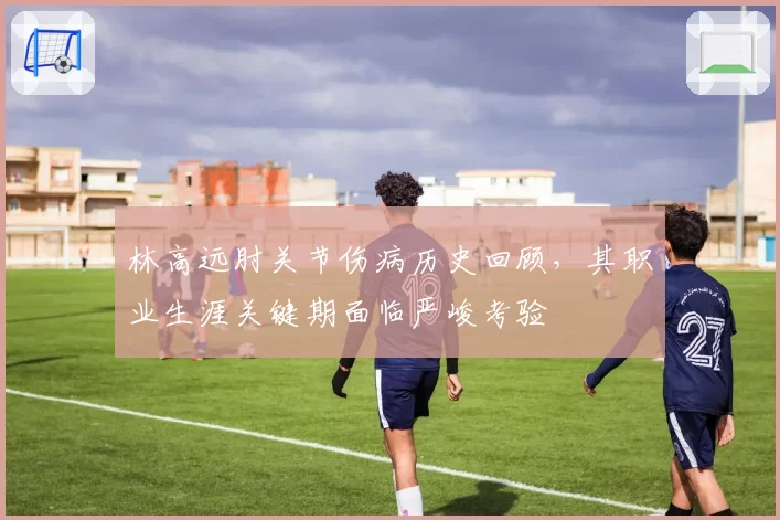 林高远肘关节伤病历史回顾，其职业生涯关键期面临严峻考验