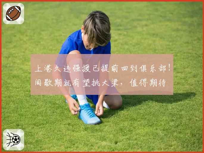 上港久违强援已提前回到俱乐部!间歇期就有望挑大梁,值得期待
