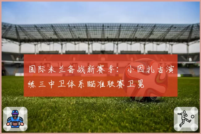 国际米兰备战新赛季:小因扎吉演练三中卫体系瞄准联赛卫冕