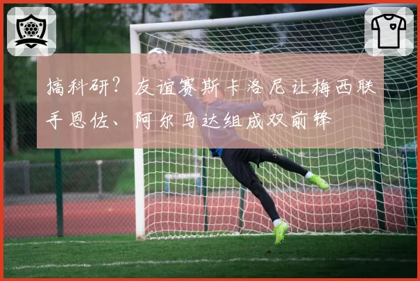 搞科研？友谊赛斯卡洛尼让梅西联手恩佐、阿尔马达组成双前锋