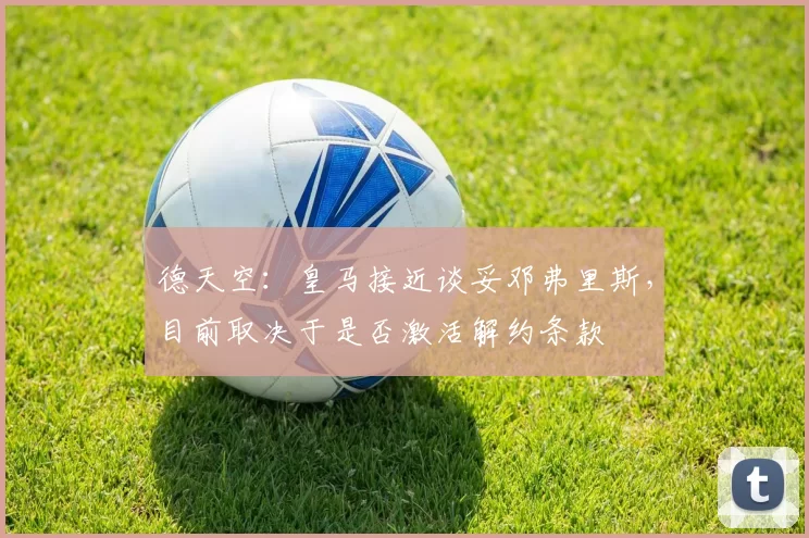 德天空:皇马接近谈妥邓弗里斯,目前取决于是否激活解约条款
