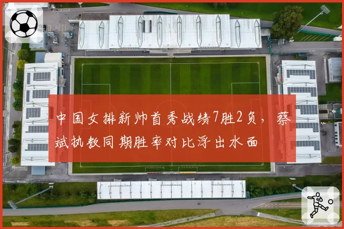中国女排新帅首秀战绩7胜2负，蔡斌执教同期胜率对比浮出水面