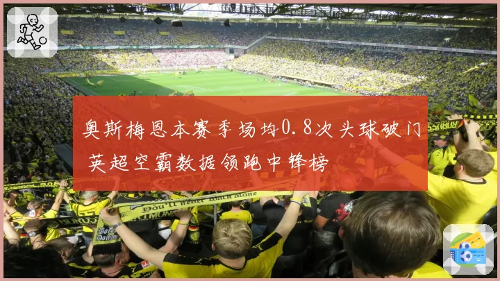奥斯梅恩本赛季场均0.8次头球破门 英超空霸数据领跑中锋榜