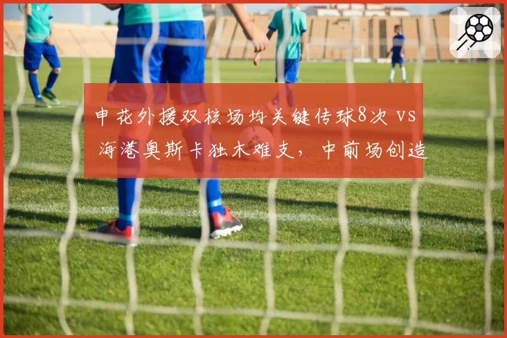 申花外援双核场均关键传球8次 vs 海港奥斯卡独木难支,中前场创造力谁更深厚