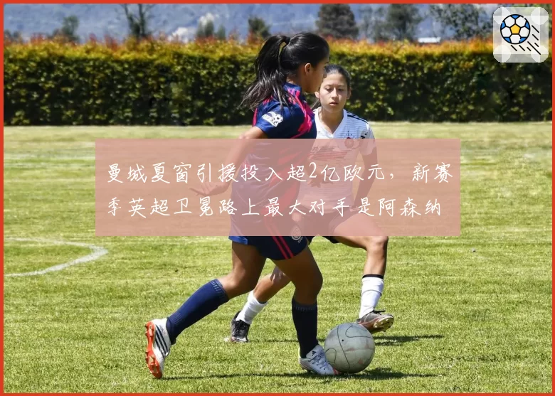 曼城夏窗引援投入超2亿欧元，新赛季英超卫冕路上最大对手是阿森纳？