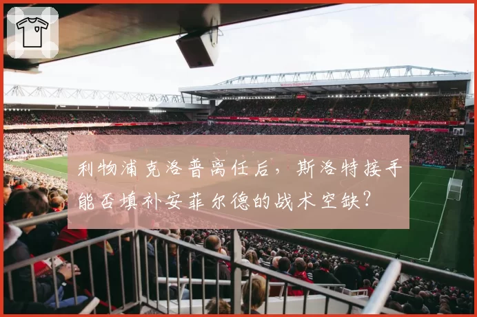 利物浦克洛普离任后，斯洛特接手能否填补安菲尔德的战术空缺？