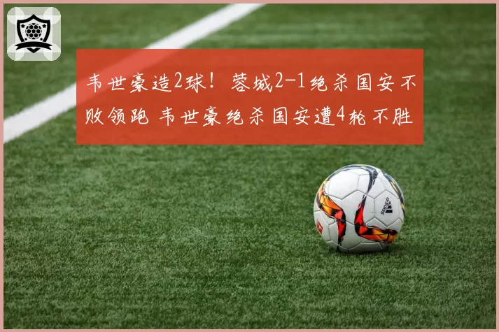 韦世豪造2球!蓉城2-1绝杀国安不败领跑 韦世豪绝杀国安遭4轮不胜