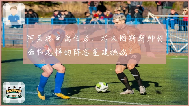 阿莱格里离任后，尤文图斯新帅将面临怎样的阵容重建挑战？