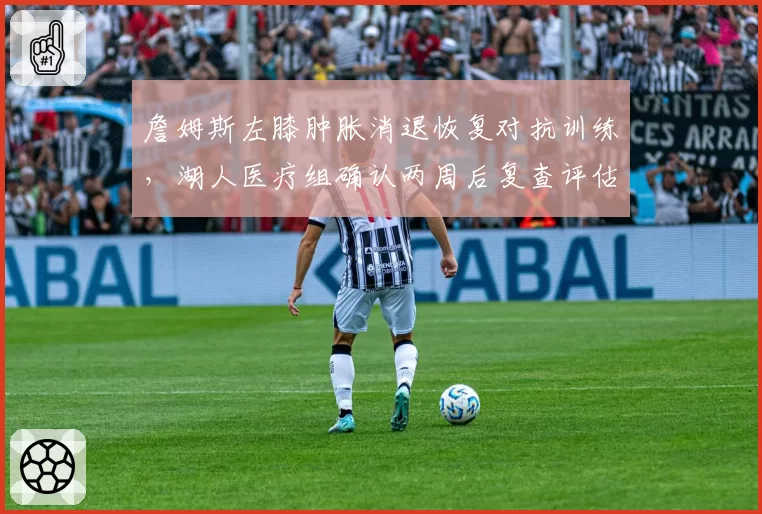 詹姆斯左膝肿胀消退恢复对抗训练，湖人医疗组确认两周后复查评估