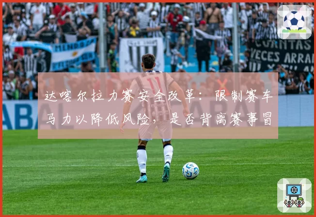 达喀尔拉力赛安全改革：限制赛车马力以降低风险，是否背离赛事冒险精神本质？
