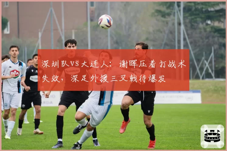 深圳队vs大连人:谢晖压着打战术失效,深足外援三叉戟待爆发
