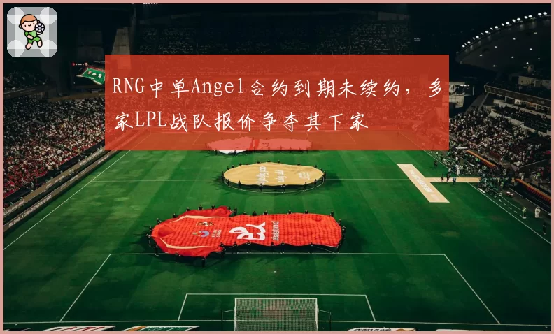 RNG中单Angel合约到期未续约,多家LPL战队报价争夺其下家