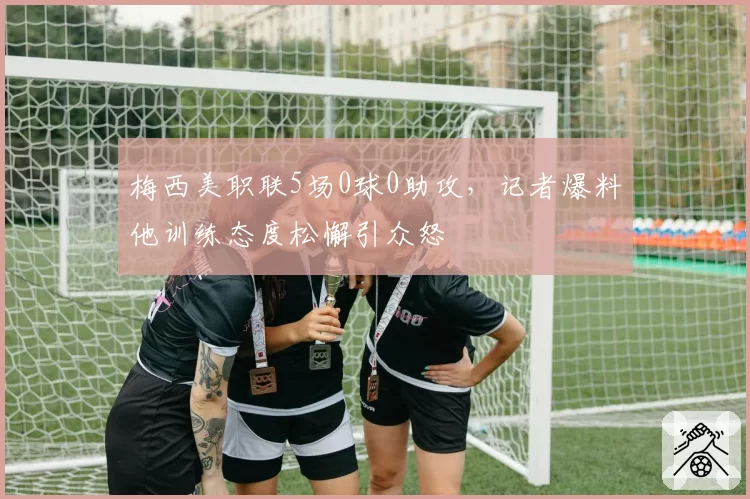 梅西美职联5场0球0助攻,记者爆料他训练态度松懈引众怒