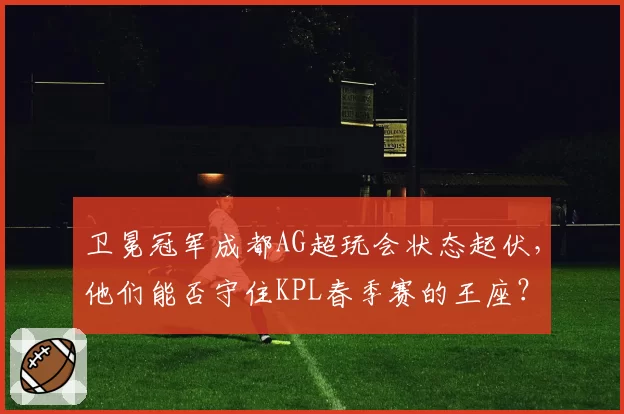 卫冕冠军成都AG超玩会状态起伏,他们能否守住KPL春季赛的王座?