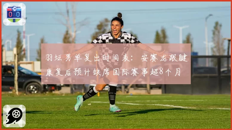 羽坛男单复出时间表：安赛龙跟腱康复后预计缺席国际赛事超8个月
