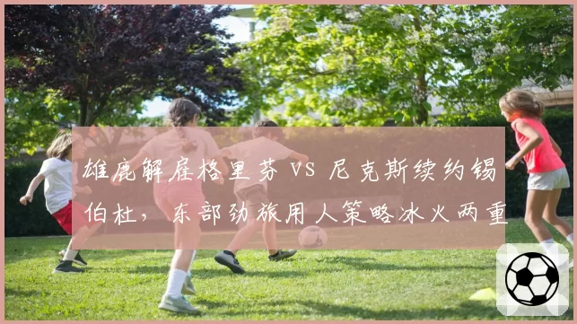 雄鹿解雇格里芬 vs 尼克斯续约锡伯杜，东部劲旅用人策略冰火两重天
