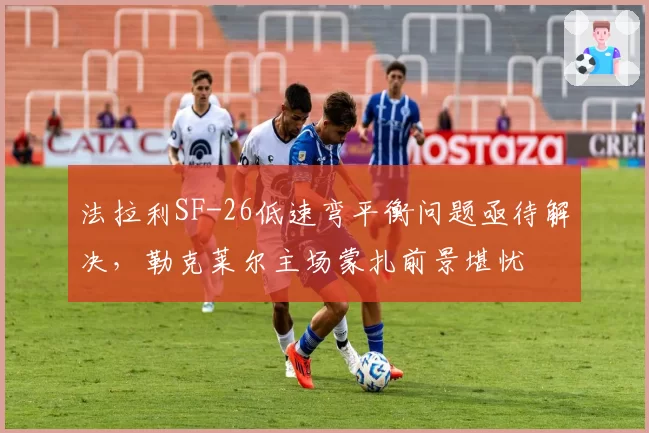 法拉利SF-26低速弯平衡问题亟待解决,勒克莱尔主场蒙扎前景堪忧