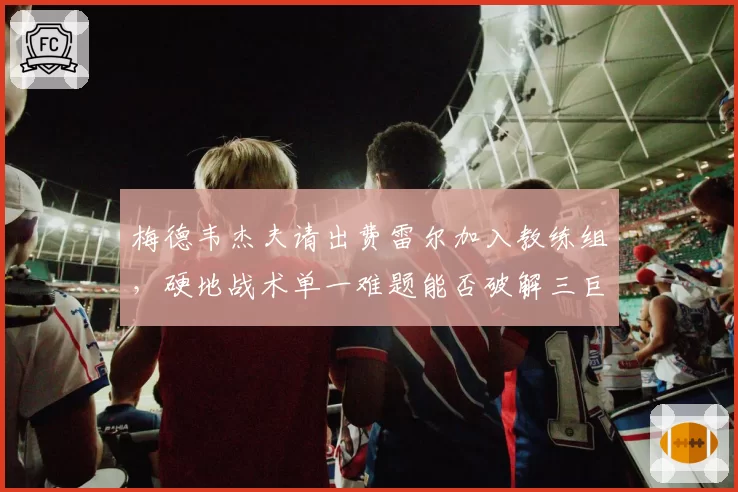 梅德韦杰夫请出费雷尔加入教练组,硬地战术单一难题能否破解三巨头围剿?