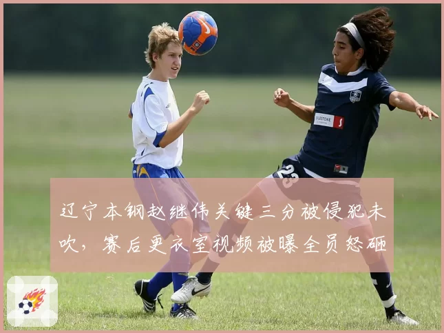 辽宁本钢赵继伟关键三分被侵犯未吹，赛后更衣室视频被曝全员怒砸战术板