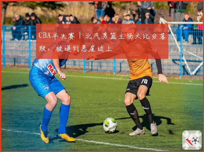 CBA半决赛｜北汽男篮主场大比分落败，被逼到悬崖边上