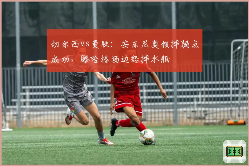 切尔西vs曼联：安东尼奥假摔骗点成功，滕哈格场边怒摔水瓶