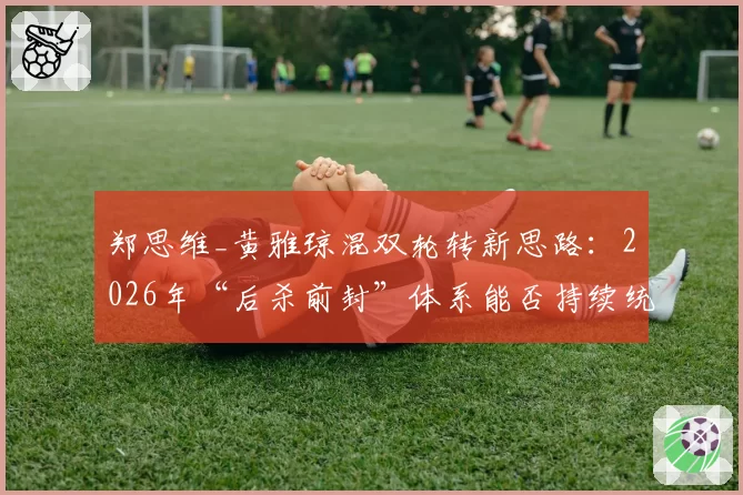 郑思维_黄雅琼混双轮转新思路：2026年“后杀前封”体系能否持续统治