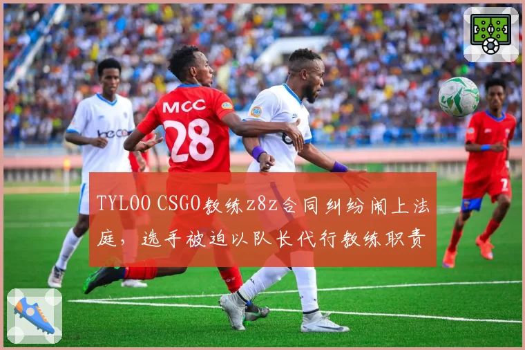 TYLOO CSGO教练z8z合同纠纷闹上法庭，选手被迫以队长代行教练职责