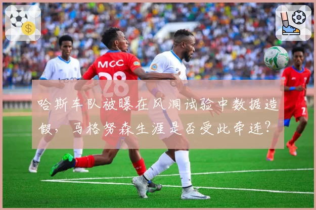哈斯车队被曝在风洞试验中数据造假,马格努森生涯是否受此牵连?