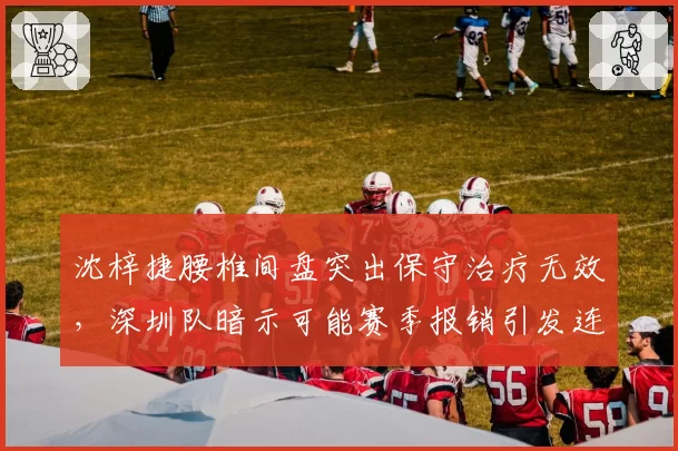沈梓捷腰椎间盘突出保守治疗无效，深圳队暗示可能赛季报销引发连锁反应