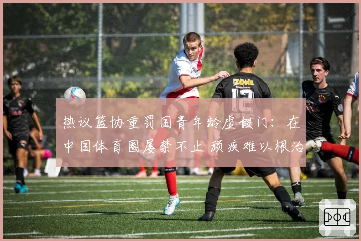 热议篮协重罚国青年龄虚假门:在中国体育圈屡禁不止 顽疾难以根治