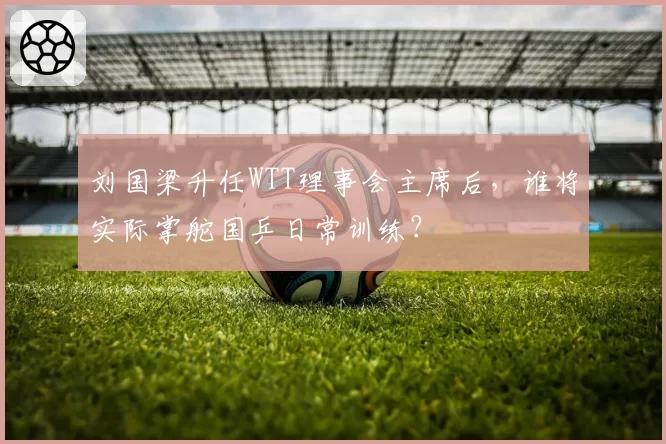 刘国梁升任WTT理事会主席后，谁将实际掌舵国乒日常训练？