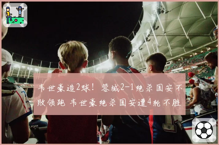 韦世豪造2球！蓉城2-1绝杀国安不败领跑 韦世豪绝杀国安遭4轮不胜