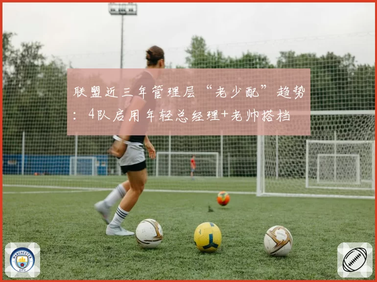 联盟近三年管理层“老少配”趋势:4队启用年轻总经理+老帅搭档