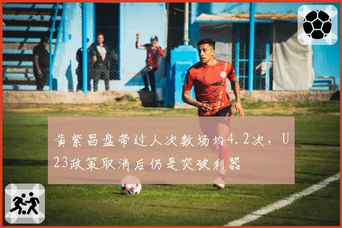 黄紫昌盘带过人次数场均4.2次，U23政策取消后仍是突破利器