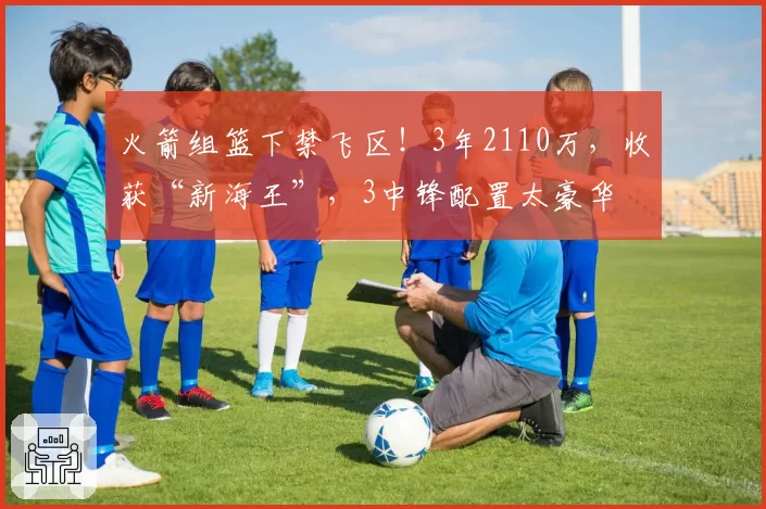 火箭组篮下禁飞区！3年2110万，收获“新海王”，3中锋配置太豪华