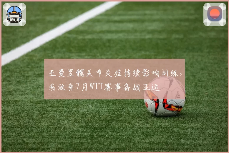 王曼昱髋关节炎症持续影响训练，或放弃7月WTT赛事备战亚运