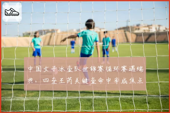 中国女子冰壶队世锦赛循环赛遇瑞典，四垒王芮关键壶命中率成焦点